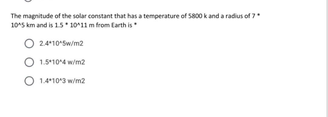 The magnitude of the solar constant that has a temperature of 5800 k and a radius of 7 *
10^5 km and is 1.5 * 10^11 m from Earth is *
O 2.4*10^5w/m2
1.5*10^4 w/m2
O 1.4*10^3 w/m2
