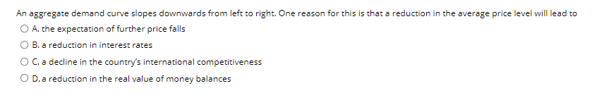 An aggregate demand curve slopes downwards from left to right. One reason for this is that a reduction in the average price level will lead to
O A. the expectation of further price falls
B. a reduction in interest rates
OC.a decline in the country's international competitiveness
O D.a reduction in the real value of money balances
