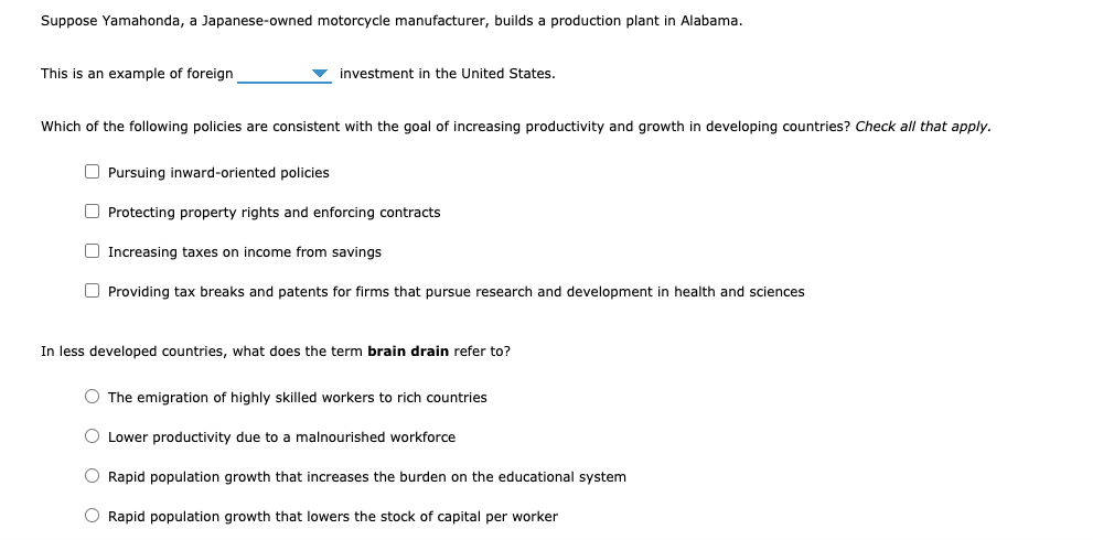 Suppose Yamahonda, a Japanese-owned motorcycle manufacturer, builds a production plant in Alabama.
This is an example of foreign
investment in the United States.
Which of the following policies are consistent with the goal of increasing productivity and growth in developing countries? Check all that apply.
O Pursuing inward-oriented policies
O Protecting property rights and enforcing contracts
O Increasing taxes on income from savings
O Providing tax breaks and patents for firms that pursue research and development in health and sciences
In less developed countries, what does the term brain drain refer to?
O The emigration of highly skilled workers to rich countries
O Lower productivity due to a malnourished workforce
O Rapid population growth that increases the burden on the educational system
O Rapid population growth that lowers the stock of capital per worker
O O O
