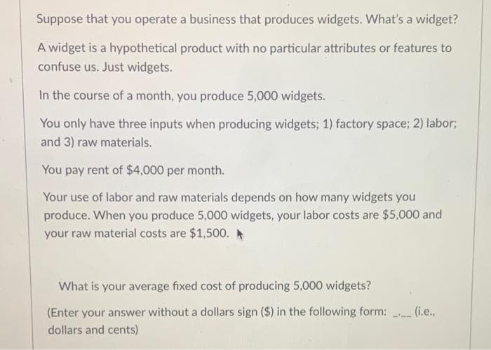 Suppose that you operate a business that produces widgets. What's a widget?
A widget is a hypothetical product with no particular attributes or features to
confuse us. Just widgets.
In the course of a month, you produce 5,000 widgets.
You only have three inputs when producing widgets; 1) factory space; 2) labor;
and 3) raw materials.
You pay rent of $4,000 per month.
Your use of labor and raw materials depends on how many widgets you
produce. When you produce 5,000 widgets, your labor costs are $5,000 and
your raw material costs are $1,500. A
What is your average fixed cost of producing 5,000 widgets?
(Enter your answer without a dollars sign ($) in the following form:
dollars and cents)
(i.e.,
