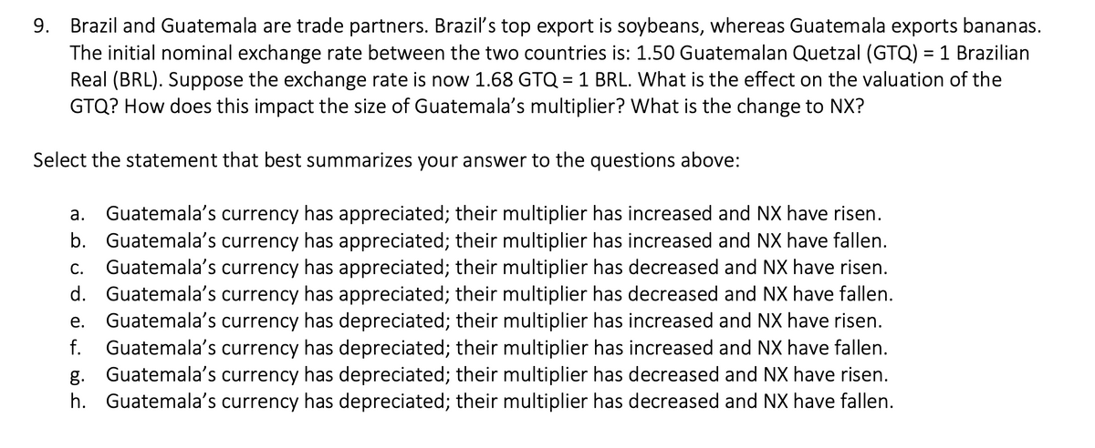 9. Brazil and Guatemala are trade partners. Brazil's top export is soybeans, whereas Guatemala exports bananas.
The initial nominal exchange rate between the two countries is: 1.50 Guatemalan Quetzal (GTQ) = 1 Brazilian
Real (BRL). Suppose the exchange rate is now 1.68 GTQ = 1 BRL. What is the effect on the valuation of the
GTQ? How does this impact the size of Guatemala's multiplier? What is the change to NX?
Select the statement that best summarizes your answer to the questions above:
a. Guatemala's currency has appreciated; their multiplier has increased and NX have risen.
b. Guatemala's currency has appreciated; their multiplier has increased and NX have fallen.
Guatemala's currency has appreciated; their multiplier has decreased and NX have risen.
d. Guatemala's currency has appreciated; their multiplier has decreased and NX have fallen.
Guatemala's currency has depreciated; their multiplier has increased and NX have risen.
f. Guatemala's currency has depreciated; their multiplier has increased and NX have fallen.
g. Guatemala's currency has depreciated; their multiplier has decreased and NX have risen.
h. Guatemala's currency has depreciated; their multiplier has decreased and NX have fallen.
С.
е.

