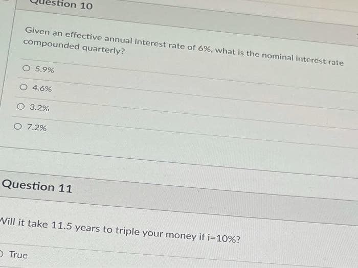 ion 10
Given an effective annual interest rate of 6%, what is the nominal interest rate
compounded quarterly?
O 5.9%
O 4.6%
O 3.2%
O 7.2%
Question 11
Vill it take 11.5 years to triple your money if i=10%?
O True

