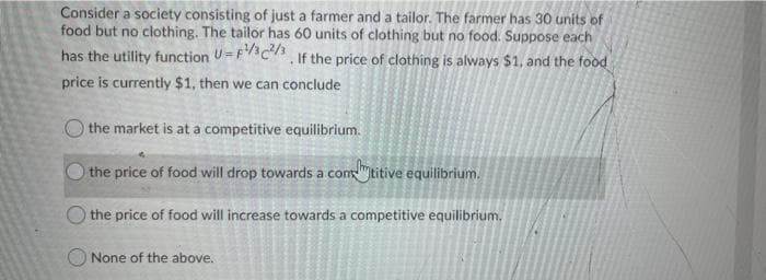 Consider a society consisting of just a farmer and a tailor. The farmer has 30 units of
food but no clothing. The tailor has 60 units of clothing but no food. Suppose each
has the utility function U=Fc, If the price of clothing is always $1, and the food
price is currently $1, then we can conclude
O the market is at a competitive equilibrium.
the price of food will drop towards a contitive equilibrium.
the price of food will increase towards a competitive equilibrium.
O None of the above..

