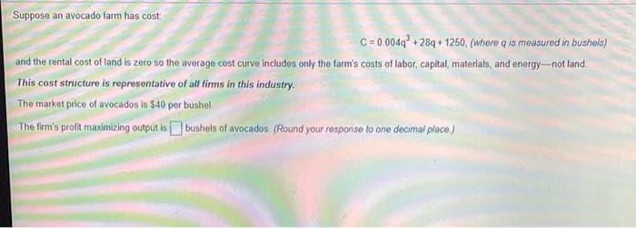 Suppose an avocado farm has cost
C= 0.0049° + 28q + 1250, (where q is measured in bushels)
and the rental cost of land is zero so the average cost curve includes only the farm's costs of labor, capital, materials, and energy-not land.
This cost structure is representative of all tirms in this industry.
The market price of avocados is $40 per bushel
The firm's proft maximizing output is bushels of avocados. (Round your response to one decimal place)
