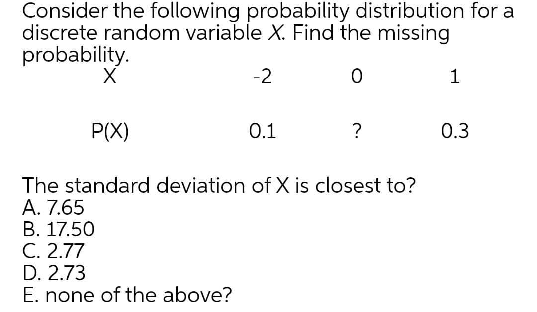 Consider the following probability distribution for a
discrete random variable X. Find the missing
probability.
-2
1
P(X)
0.1
?
О.3
The standard deviation of X is closest to?
A. 7.65
В. 17.50
С. 2.77
D. 2.73
E. none of the above?

