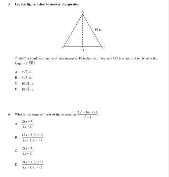 5. Use the figure below to answer the question.
10 in.
A ABC is equilateral and cach side measures 10 inches (in.), Segment DC is equal to 5 in. What is the
length of AD?
A. SVI in.
B. Sv3 in.
C. 1OVI in.
D. 10V3 in.
6. What is the simplest form of the expression 2x*+ 16x+ 14 ,
2(x+7)
A.
(x-1)
(2x+2)(x+7)
B.
(x+)(x-1)
C.
2(x+7)
(x+1)
2(x+1)(x+7)
D.
(x-D(x-1)
