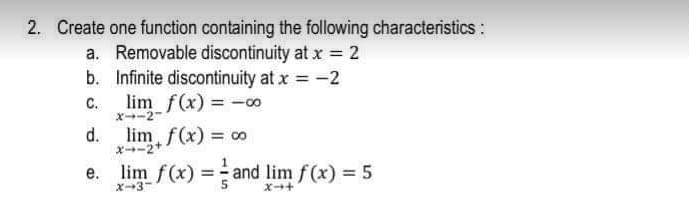 2. Create one function containing the following characteristics:
a. Removable discontinuity at x = 2
b. Infinite discontinuity at x = -2
C.
X-2
lim f(x) -o0
d.
オ→ー2+
lim f(x) = 00
%3D
е.
X3
lim f(x) = and lim f(x) = 5
