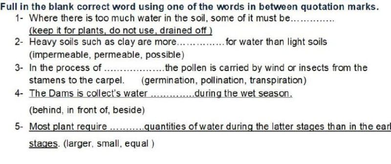 Full in the blank correct word using one of the words in between quotation marks.
1- Where there is too much water in the soil, some of it must be.....
(keep it for plants, do not use, drained off )
2- Heavy soils such as clay are more...
(impermeable, permeable, possible)
3- In the process of ....
stamens to the carpel.
.for water than light soils
..the pollen is carried by wind or insects from the
(germination, pollination, transpiration)
......during the wet season.
4- The Dams is collect's water
(behind, in front of, beside)
5- Most plant require
...quantities of water during the latter stages than in the earl
stages. (larger, small, equal )
