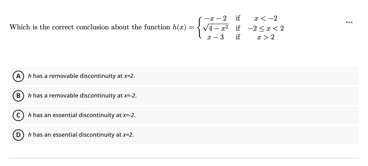 x < -2
V4 – x² if -2<x < 2
x > 2
-x
2
if
...
Which is the correct conclusion about the function h(x) =
3
if
A
h has a removable discontinuity at x=2.
h has a removable discontinuity at x=-2.
c) h has an essential discontinuity at x=-2.
(D
h has an essential discontinuity at x=2.
