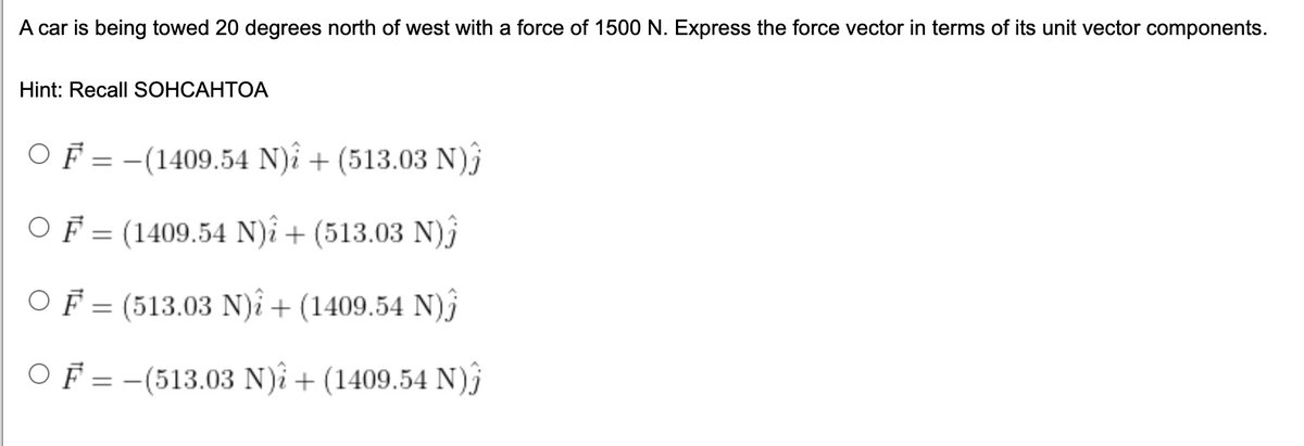 A car is being towed 20 degrees north of west with a force of 1500 N. Express the force vector in terms of its unit vector components.
Hint: Recall SOHCAHTOA
F = -(1409.54 N)i + (513.03 N)j
OF = (1409.54 N)î + (513.03 N)j
||
OF = (513.03 N)î + (1409.54 N)j
OF = -(513.03 N)î + (1409.54 N)j
