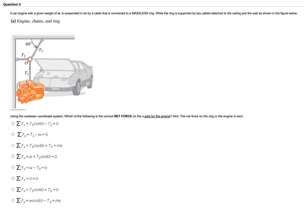 Quèstion 5
A car engine with a given weight of w, is suspended in air by a cable that is connected to a MASSLESS ring. While the ring is supported by two cables attached to the ceiling and the wall as shown in the figure below.
(a) Engine, chains, and ring
60°
T3
T2
T1
2000
02016 Pearson Education, Inc.
Using the cartesian coordinate system, Which of the following is the correct NET FORCE on the x-axis for the engine? Hint: The net force on the ring or the engine is zero.
EFx= T3sin60 -T2 =0
ο Σ,-Τι-W=0
O E Fx= T3cos60 + T2 = ma
ο ΣΕ w+ T;sin60 = 0
ο Σ,-- T; -0
E Fx =0=0
EFx=T3sin60 + T2 = 0
O EFy=wcos60 - T1=ma
