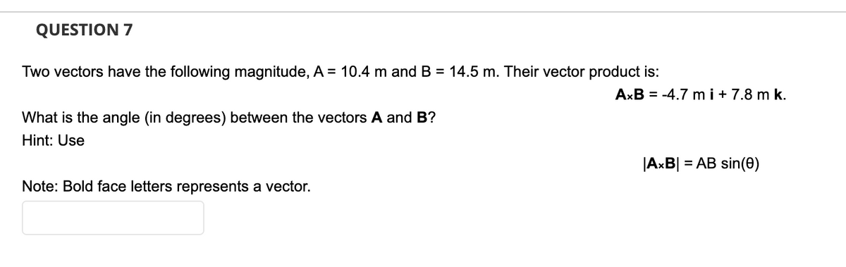 QUESTION 7
Two vectors have the following magnitude, A = 10.4 m and B = 14.5 m. Their vector product is:
AxB = -4.7 m i + 7.8 m k.
What is the angle (in degrees) between the vectors A and B?
Hint: Use
|AxB| = AB sin(0)
Note: Bold face letters represents a vector.

