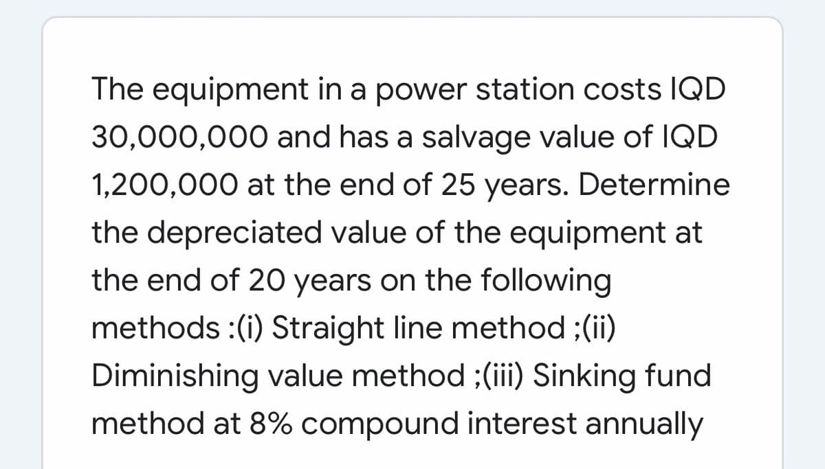 The equipment in a power station costs IQD
30,000,000 and has a salvage value of IQD
1,200,000 at the end of 25 years. Determine
the depreciated value of the equipment at
the end of 20 years on the following
methods :(i) Straight line method ;(ii)
Diminishing value method ;(iii) Sinking fund
method at 8% compound interest annually
