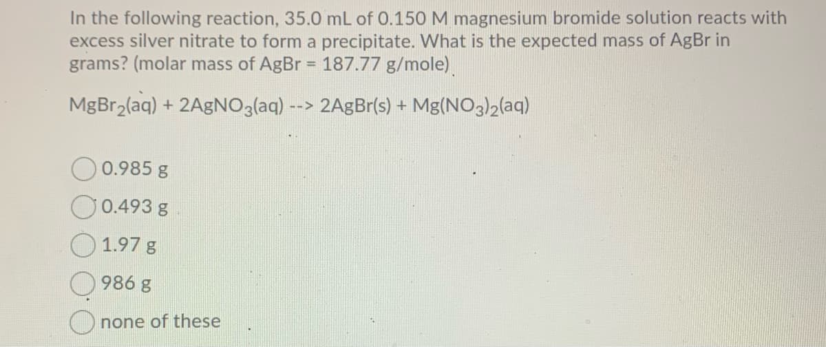 In the following reaction, 35.0 mL of 0.150 M magnesium bromide solution reacts with
excess silver nitrate to form a precipitate. What is the expected mass of AgBr in
grams? (molar mass of AgBr = 187.77 g/mole)
!3!
MgBr2(aq) + 2AgNO3(aq) --> 2AgBr(s) + Mg(NO3)2(aq)
O0.985 g
O0.493 g
1.97 g
986 g
none of these
