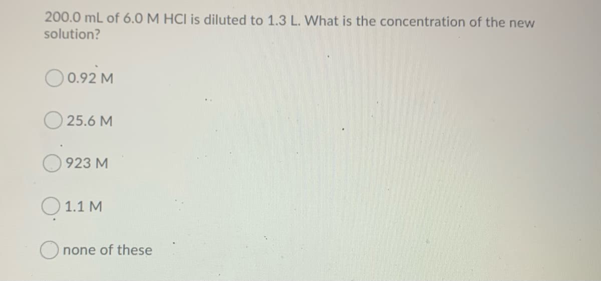 200.0 mL of 6.0 M HCI is diluted to 1.3 L. What is the concentration of the new
solution?
O0.92 M
25.6 M
923 M
O 1.1 M
none of these
