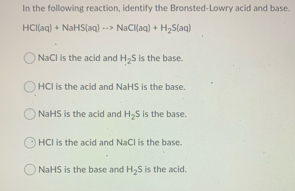 In the following reaction, identify the Bronsted-Lowry acid and base.
HCI(aq) + NaHS(aq) --> NaCI(aq) + H2S(aq)
NaCl is the acid and H2S is the base.
HCI is the acid and NaHS is the base.
NaHS is the acid and H,S is the base.
HCI is the acid and NaCl is the base.
O NaHS is the base and H,S is the acid.
