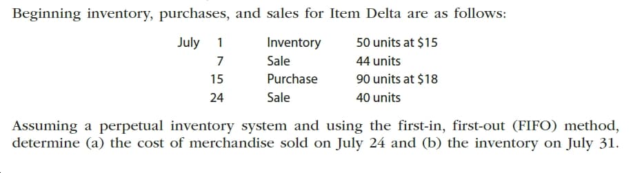 Beginning inventory, purchases, and sales for Item Delta are as follows:
July 1
Inventory
50 units at $15
Sale
44 units
Purchase
90 units at $18
15
Sale
40 units
24
Assuming a perpetual inventory system and using the first-in, first-out (FIFO) method,
determine (a) the cost of merchandise sold on July 24 and (b) the inventory on July 31.
