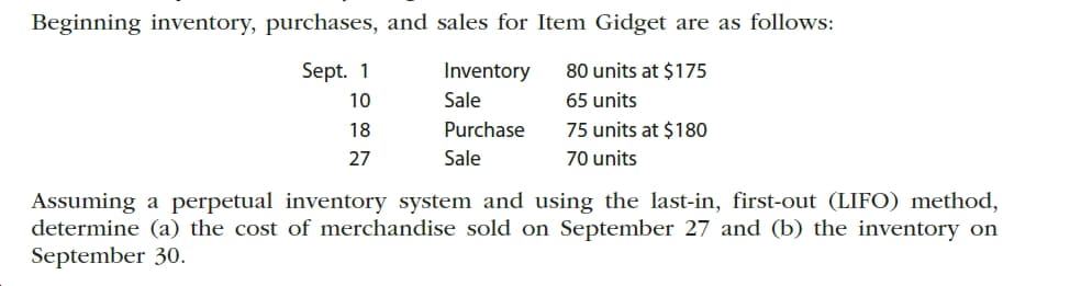 Beginning inventory, purchases, and sales for Item Gidget are as follows:
Sept. 1
80 units at $175
Inventory
Sale
65 units
10
Purchase
75 units at $180
18
70 units
Sale
27
Assuming a perpetual inventory system and using the last-in, first-out (LIFO) method,
determine (a) the cost of merchandise sold on September 27 and (b) the inventory on
September 30.

