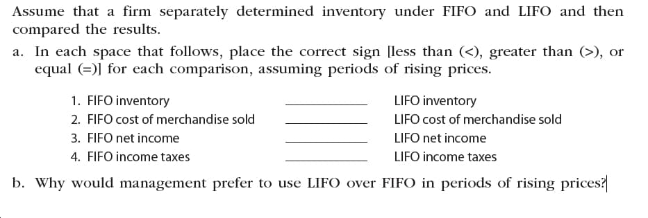 Assume that a firm separately determined inventory under FIFO and LIFO and then
compared the results.
a. In each space that follows, place the correct sign [less than (<), greater than (>), or
equal (=)] for each comparison, assuming periods of rising prices.
1. FIFO inventory
LIFO inventory
2. FIFO cost of merchandise sold
LIFO cost of merchandise sold
3. FIFO net income
LIFO net income
4. FIFO income taxes
LIFO income taxes
b. Why would management prefer to use LIFO over FIFO in periods of rising prices?
