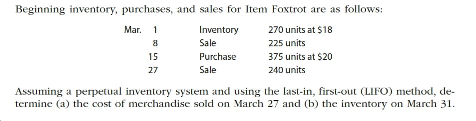 Beginning inventory, purchases, and sales for Item Foxtrot are as follows:
Mar.
Inventory
270 units at $18
1
Sale
225 units
375 units at $20
Purchase
15
Sale
240 units
27
Assuming a perpetual inventory system and using the last-in, first-out (LIFO) method, de-
termine (a) the cost of merchandise sold on March 27 and (b) the inventory on March 31.
