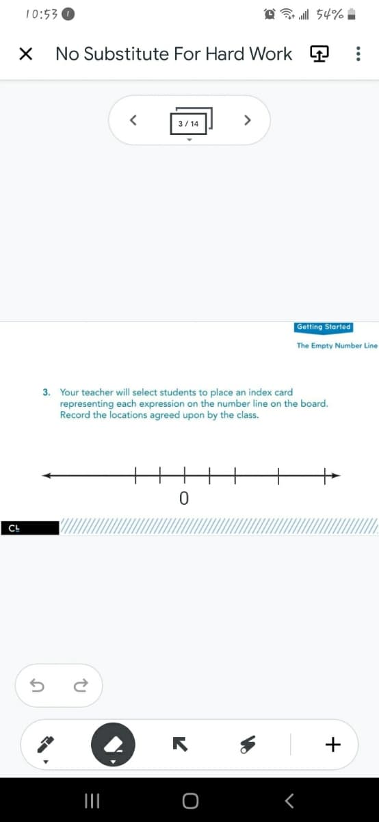 10:53 O
@ l 54% :
No Substitute For Hard Work P
3/ 14
>
Getting Started
The Empty Number Line
3. Your teacher will select students to place an index card
representing each expression on the number line on the board.
Record the locations agreed upon by the class.
CL
+
