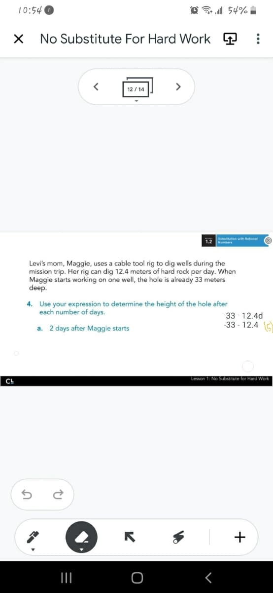 10:54 O
@ l 54% :
No Substitute For Hard Work P
12 / 14
>
Substitution wth Rational
1.2 e
Levi's mom, Maggie, uses a cable tool rig to dig wells during the
mission trip. Her rig can dig 12.4 meters of hard rock per day. When
Maggie starts working on one well, the hole is already 33 meters
deep.
4. Use your expression to determine the height of the hole after
each number of days.
-33 - 12.4d
-33 - 12.4 C
a. 2 days after Maggie starts
Lesson 1: No Substitute for Hard Work
+
