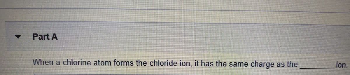 Part A
When a chlorine atom forms the chloride ion, it has the same charge
as the
ion.

