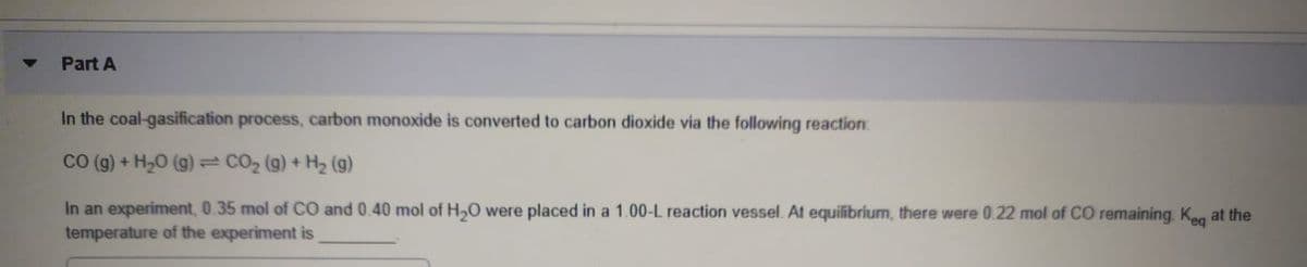 Part A
In the coal-gasification process, carbon monoxide is converted to carbon dioxide via the following reaction:
CO (g) + H,0 (g) CO2 (g) + H2 (g)
In an experiment, 0.35 mol of CO and 0.40 mol of H,O were placed in a 1.00-L reaction vessel. At equilibrium, there were 0.22 mol of CO remaining. Keg at the
temperature of the experiment is
