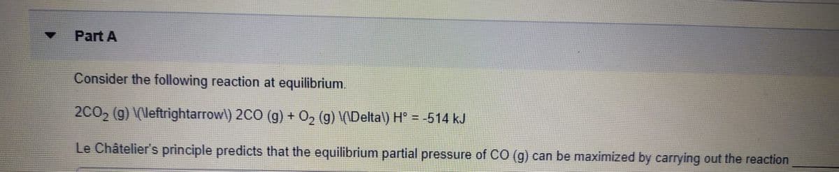 Part A
Consider the following reaction at equilibrium.
2CO2 (g) \(\leftrightarrow\) 2CO (g) + O2 (g) \(\Deltal) H° = -514 kJ
!3!
Le Châtelier's principle predicts that the equilibrium partial pressure of CO (g) can be maximized by carrying out the reaction
