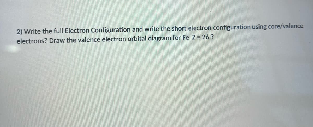 2) Write the full Electron Configuration and write the short electron configuration using core/valence
electrons? Draw the valence electron orbital diagram for Fe Z= 26 ?
