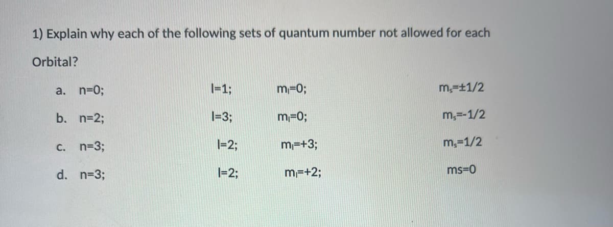 1) Explain why each of the following sets of quantum number not allowed for each
Orbital?
a. n=0;
I=13;
m-03;
m,=±1/2
b. n=2;
1=3;
m=0;
m,=-1/2
C. n=3;
I=23;
m=+3;
m,=1/2
d. n=3;
1=2;
m=+2;
ms=0
