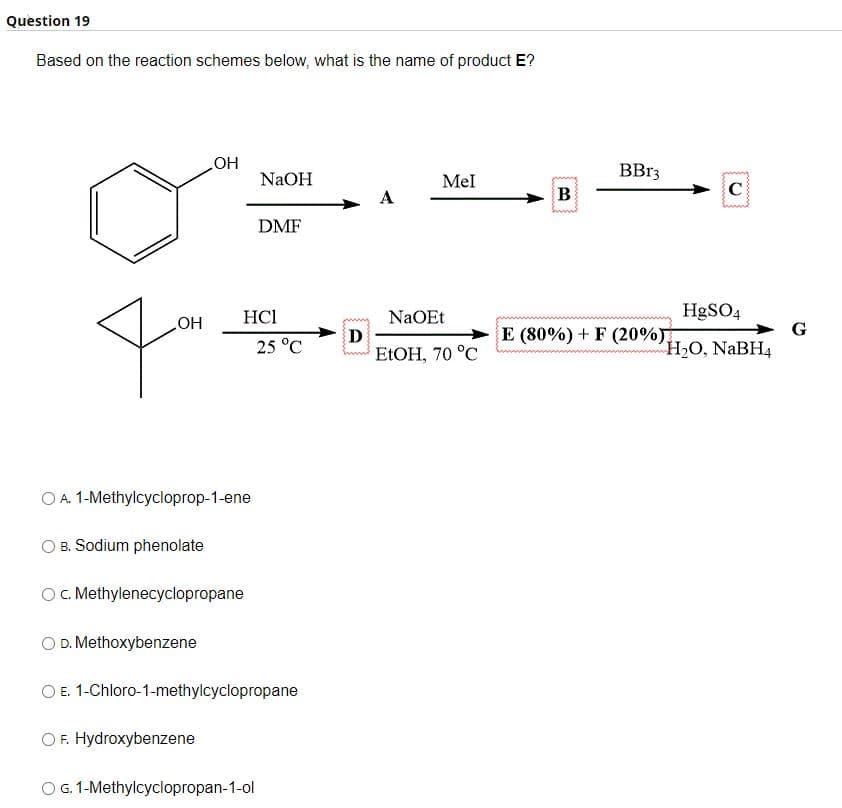 Question 19
Based on the reaction schemes below, what is the name of product E?
OH
OH
O A. 1-Methylcycloprop-1-ene
B. Sodium phenolate
O D. Methoxybenzene
c. Methylenecyclopropane
OF. Hydroxybenzene
HC1
NaOH
DMF
25 °C
O E. 1-Chloro-1-methylcyclopropane
O G. 1-Methylcyclopropan-1-ol
D
A
Mel
NaOEt
EtOH, 70 °C
B
BBr3
C
HgSO4
H₂O, NaBH4
E (80%) + F (20%)
G