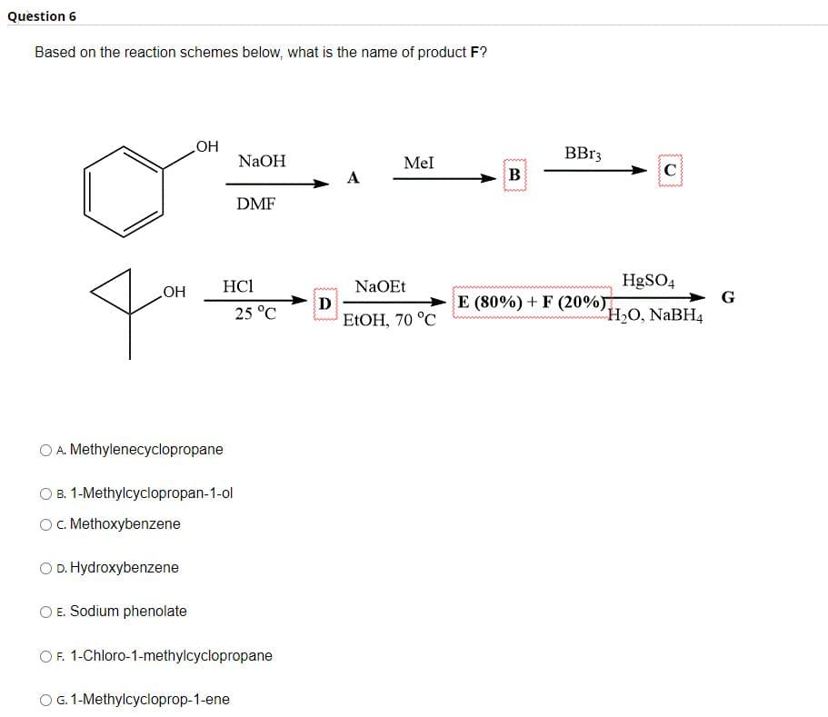 Question 6
Based on the reaction schemes below, what is the name of product F?
OH
O D. Hydroxybenzene
OH
E. Sodium phenolate
A. Methylenecyclopropane
B. 1-Methylcyclopropan-1-ol
O c. Methoxybenzene
NaOH
HC1
DMF
O G. 1-Methylcycloprop-1-ene
25 °C
O F. 1-Chloro-1-methylcyclopropane
D
A
Mel
NaOEt
EtOH, 70 °C
B
BBr3
C
HgSO4
H₂O, NaBH4
E (80%) + F (20%)
G