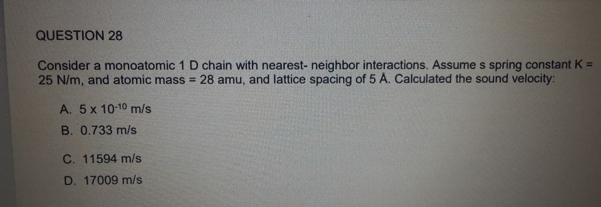 QUESTION 28
Consider a monoatomic 1 D chain with nearest- neighbor interactions. Assume s spring constant K =
25 N/m, and atomic mass = 28 amu, and lattice spacing of 5 A. Calculated the sound velocity:
A. 5 x 10-10 m/s
B. 0.733 m/s
C. 11594 m/s
D. 17009 m/s