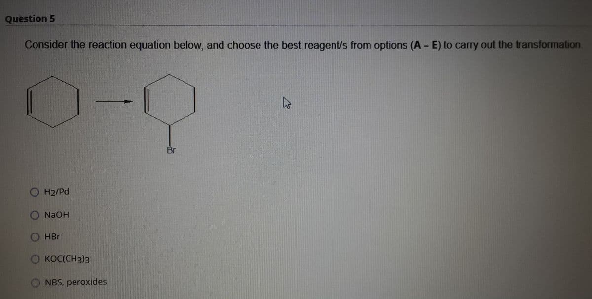 Question 5
Consider the reaction equation below, and choose the best reagent/s from options (A - E) to carry out the transformation
Br
O H2/Pd
NaOH
HBr
O KOC(CH3)3
NBS, peroxides
