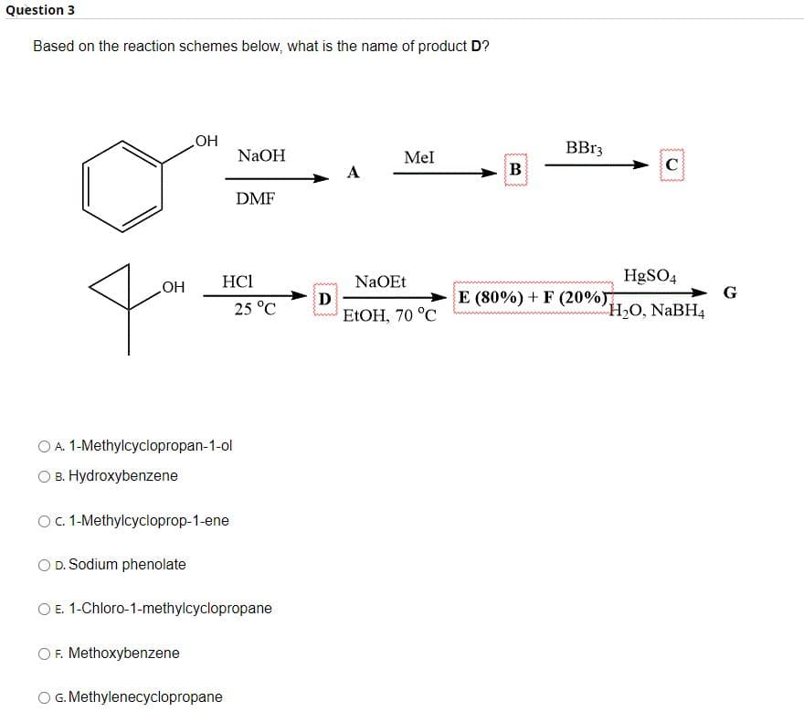 Question 3
Based on the reaction schemes below, what is the name of product D?
OH
OH
D. Sodium phenolate
A. 1-Methylcyclopropan-1-ol
B. Hydroxybenzene
O c. 1-Methylcycloprop-1-ene
F. Methoxybenzene
HC1
NaOH
DMF
O G. Methylenecyclopropane
25 °C
E. 1-Chloro-1-methylcyclopropane
D
Mel
NaOEt
EtOH, 70 °C
B
BBr3
E (80%) + F (20%)
C
HgSO4
H₂O, NaBH4
G