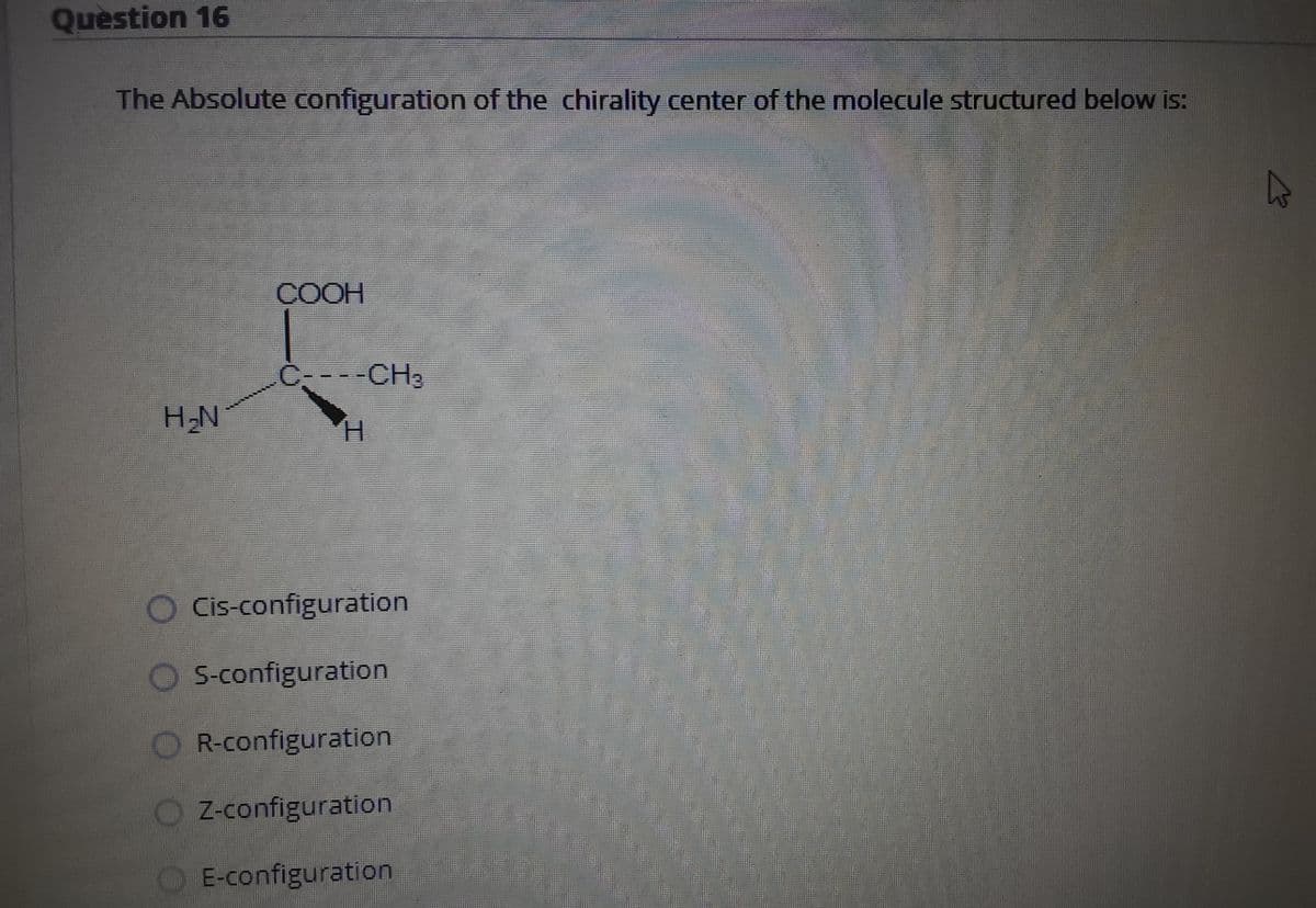 Question 16
The Absolute configuration of the chirality center of the molecule structured below is:
COOH
C---CH3
H-N
O Cis-configuration
S-configuration
R-configuration
Z-configuration
E-configuration.
