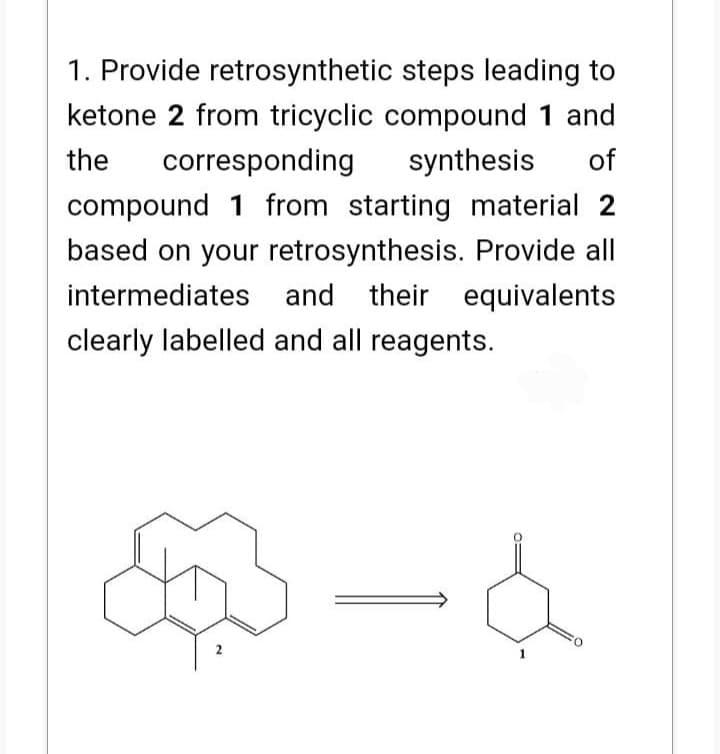 1. Provide retrosynthetic steps leading to
ketone 2 from tricyclic compound 1 and
the corresponding synthesis of
compound 1 from starting material 2
based on your retrosynthesis. Provide all
intermediates and their equivalents
clearly labelled and all reagents.
2