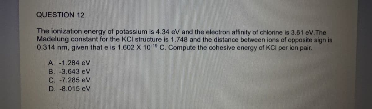 QUESTION 12
The ionization energy of potassium is 4.34 eV and the electron affinity of chlorine is 3.61 eV.The
Madelung constant for the KCl structure is 1.748 and the distance between ions of opposite sign is
0.314 nm, given that e is 1.602 X 10-19 C. Compute the cohesive energy of KCI per ion pair.
A. -1.284 eV
B. -3.643 eV
C. -7.285 eV
D. -8.015 eV
