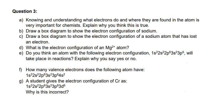 Question 3:
a) Knowing and understanding what electrons do and where they are found in the atom is
very important for chemists. Explain why you think this is true.
b) Draw a box diagram to show the electron configuration of sodium.
c) Draw a box diagram to show the electron configuration of a sodium atom that has lost
an electron.
d) What is the electron configuration of an Mg²+ atom?
e) Do you think an atom with the following electron configuration, 1s²2s²2p 3s²3p6, will
take place in reactions? Explain why you say yes or no.
f)
How many valence electrons does the following atom have:
1s²2s²2p 3s²3p64s²
g) A student gives the electron configuration of Cr as:
1s²2s²2p 3s²3p63d6
Why is this incorrect?