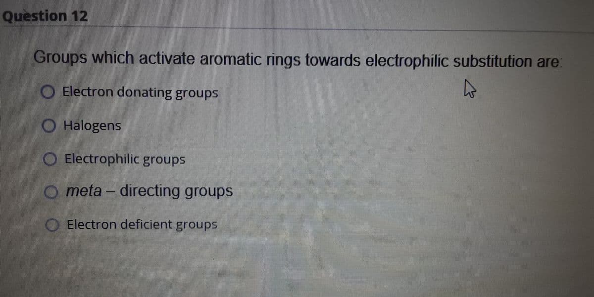 Question 12
Groups which activate aromatic rings towards electrophilic substitution are:
O Electron donating groups
O Halogens
O Electrophilic groups
O meta – directing groups
Electron deficient groups
