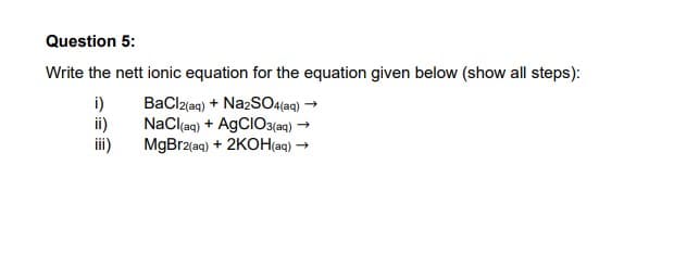 Question 5:
Write the nett ionic equation for the equation given below (show all steps):
i)
ii)
BaCl2(aq) + Na2SO4 (aq) →
NaCl(aq) + AgCIO3(aq) →
MgBr2(aq) + 2KOH(aq) →
iii)