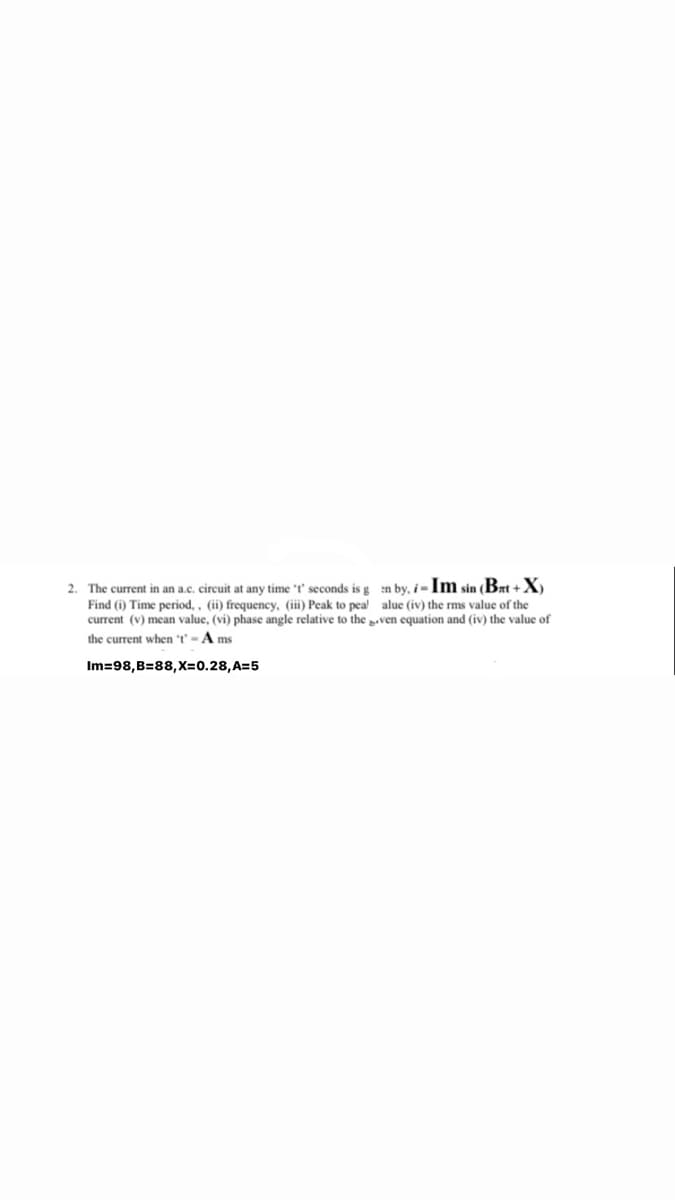 2. The current in an a.c. circuit at any time t' seconds is g n by, -Im sin Brt +X
Find (i) Time period, , (ii) frequency, (iii) Peak to pea! alue (iv) the rms value of the
current (v) mean value, (vi) phase angle relative to the paven equation and (iv) the value of
the current when t'-A ms
Im=98,B=88,X=0.28,A=5
