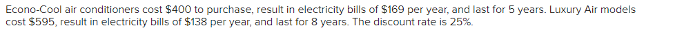 Econo-Cool air conditioners cost $400 to purchase, result in electricity bills of $169 per year, and last for 5 years. Luxury Air models
cost $595, result in electricity bills of $138 per year, and last for 8 years. The discount rate is 25%.
