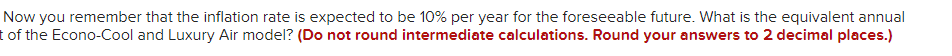 Now you remember that the inflation rate is expected to be 10% per year for the foreseeable future. What is the equivalent annual
t of the Econo-Cool and Luxury Air model? (Do not round intermediate calculations. Round your answers to 2 decimal places.)
