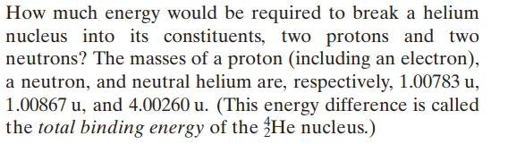 How much energy would be required to break a helium
nucleus into its constituents, two protons and two
neutrons? The masses of a proton (including an electron),
a neutron, and neutral helium are, respectively, 1.00783 u,
1.00867 u, and 4.00260 u. (This energy difference is called
the total binding energy of the He nucleus.)

