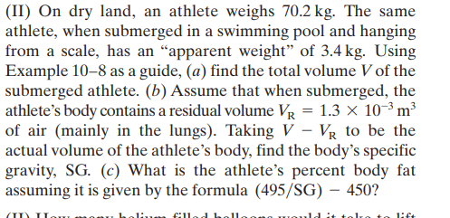 (II) On dry land, an athlete weighs 70.2 kg. The same
athlete, when submerged in a swimming pool and hanging
from a scale, has an "apparent weight" of 3.4 kg. Using
Example 10-8 as a guide, (a) find the total volume V of the
submerged athlete. (b) Assume that when submerged, the
athlete's body contains a residual volume VR = 1.3 × 10-³ m³
of air (mainly in the lungs). Taking V – Vg to be the
actual volume of the athlete's body, find the body's specific
gravity, SG. (c) What is the athlete's percent body fat
assuming it is given by the formula (495/SG) – 450?
|
lift
