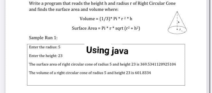 Write a program that reads the height h and radius r of Right Circular Cone
and finds the surface area and volume where:
Volume = (1/3)* Pi * r 2 *h
Surface Area = Pi *r* sqrt (r2 + h2)
Sample Run 1:
Enter the radius: 5
Using java
Enter the height: 23
The surface area of right circular cone of radius 5 and height 23 is 369.5341120925104
The volume of a right circular cone of radius 5 and height 23 is 601.8334

