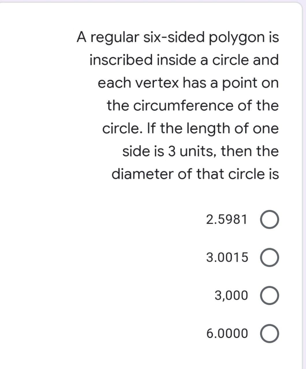 A regular six-sided polygon is
inscribed inside a circle and
each vertex has a point on
the circumference of the
circle. If the length of one
side is 3 units, then the
diameter of that circle is
2.5981 O
3.0015 O
3,000 O
6.0000 O