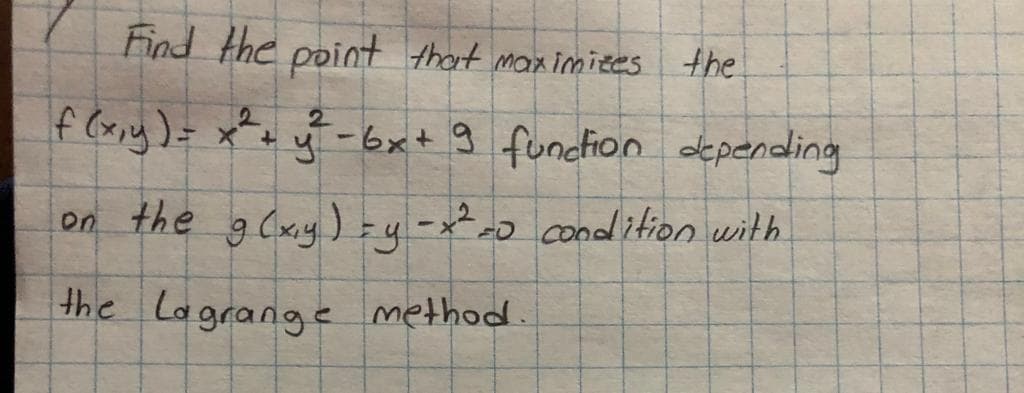 Find the point thot maximites the
f (xxy)= x*+ y
2.
-6x+ 9 funcfion depending
on the gCxy) zy -x² condition with
2.
the Lagrange method.
